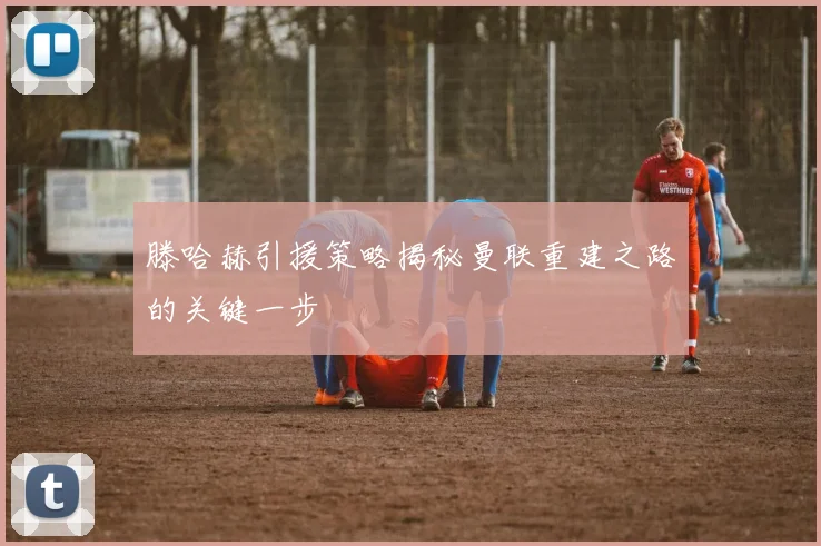 滕哈赫引援策略揭秘曼联重建之路的关键一步