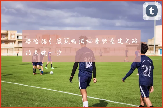 滕哈赫引援策略揭秘曼联重建之路的关键一步