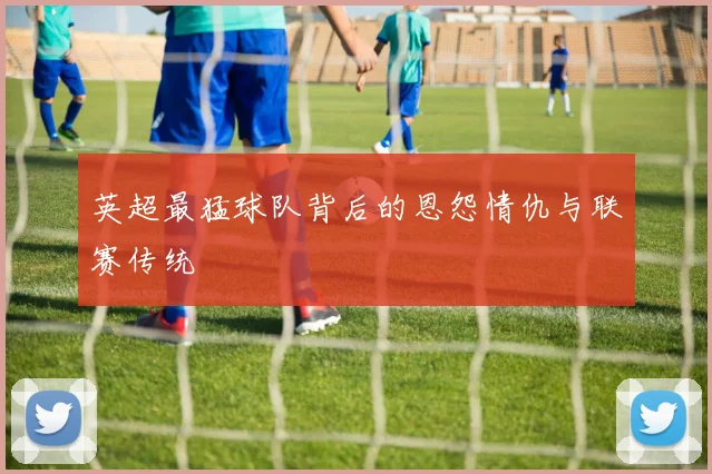 英超最猛球队背后的恩怨情仇与联赛传统